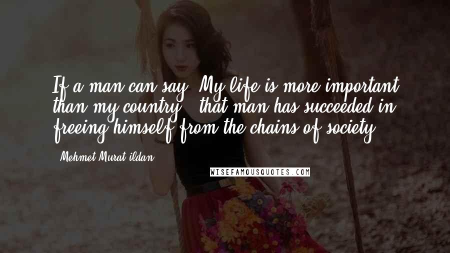 Mehmet Murat Ildan Quotes: If a man can say 'My life is more important than my country,' that man has succeeded in freeing himself from the chains of society!