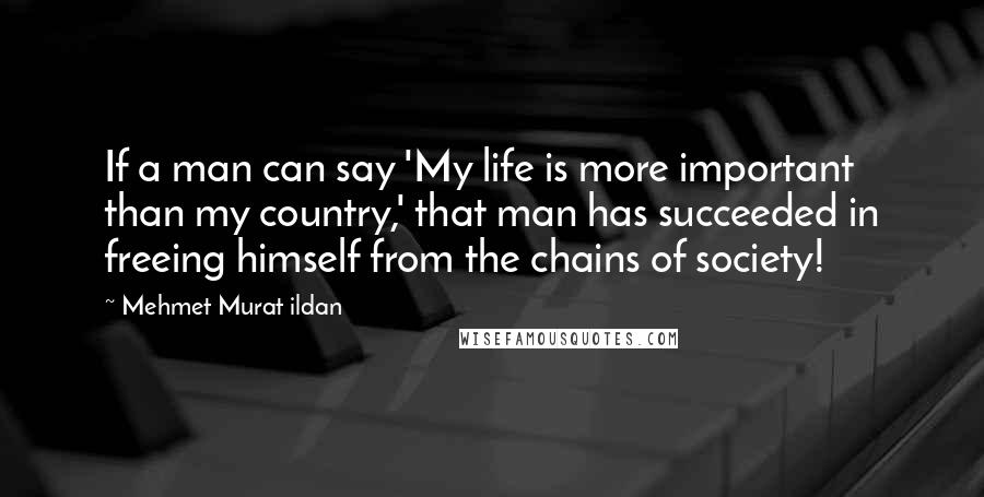 Mehmet Murat Ildan Quotes: If a man can say 'My life is more important than my country,' that man has succeeded in freeing himself from the chains of society!