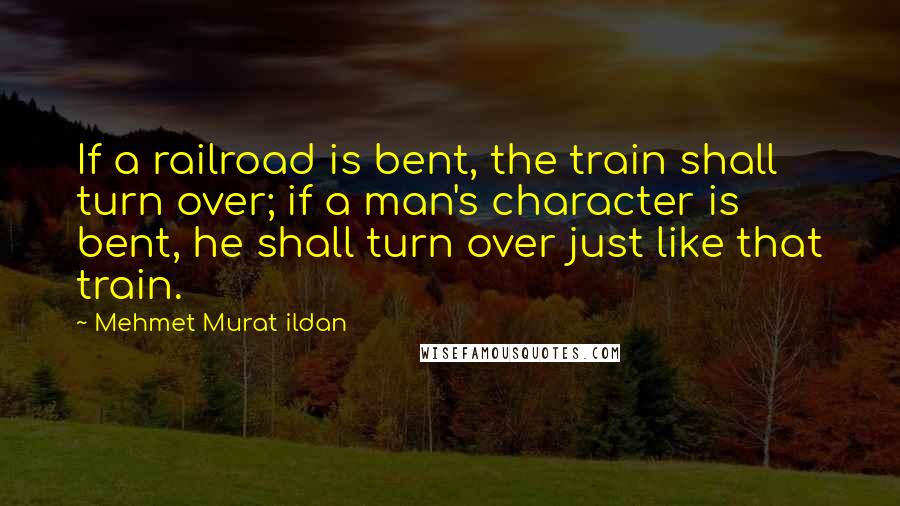 Mehmet Murat Ildan Quotes: If a railroad is bent, the train shall turn over; if a man's character is bent, he shall turn over just like that train.
