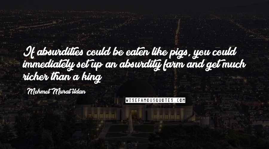 Mehmet Murat Ildan Quotes: If absurdities could be eaten like pigs, you could immediately set up an absurdity farm and get much richer than a king!