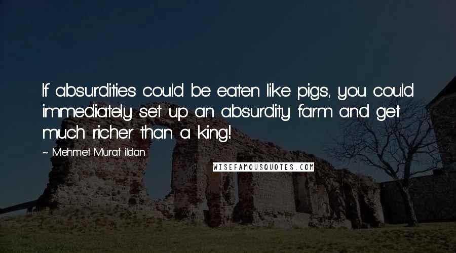 Mehmet Murat Ildan Quotes: If absurdities could be eaten like pigs, you could immediately set up an absurdity farm and get much richer than a king!