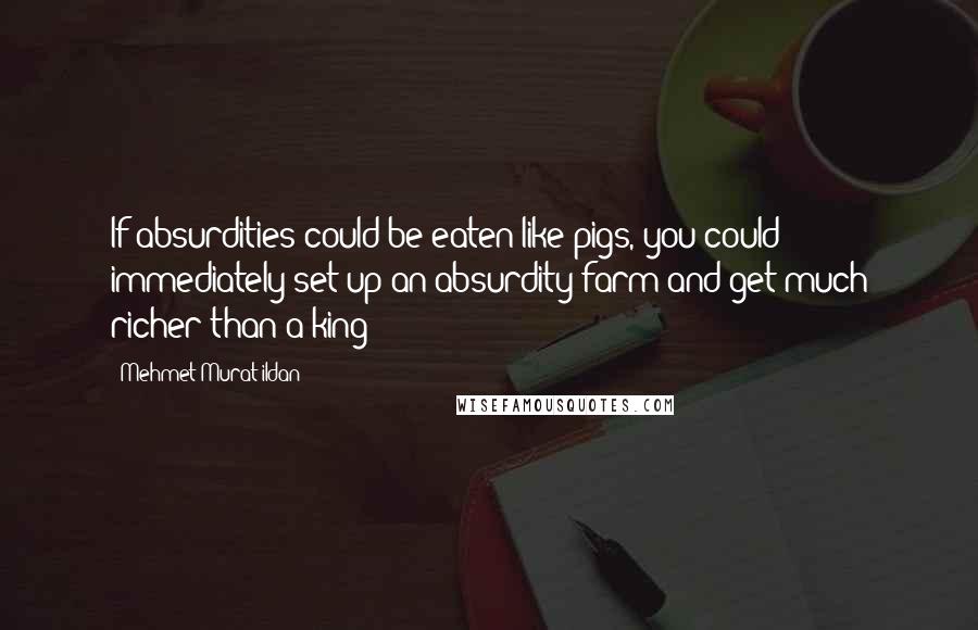 Mehmet Murat Ildan Quotes: If absurdities could be eaten like pigs, you could immediately set up an absurdity farm and get much richer than a king!