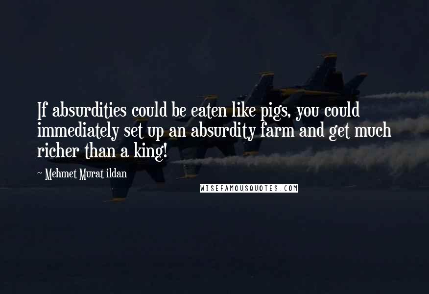 Mehmet Murat Ildan Quotes: If absurdities could be eaten like pigs, you could immediately set up an absurdity farm and get much richer than a king!