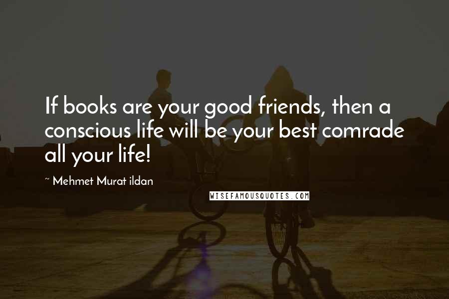 Mehmet Murat Ildan Quotes: If books are your good friends, then a conscious life will be your best comrade all your life!