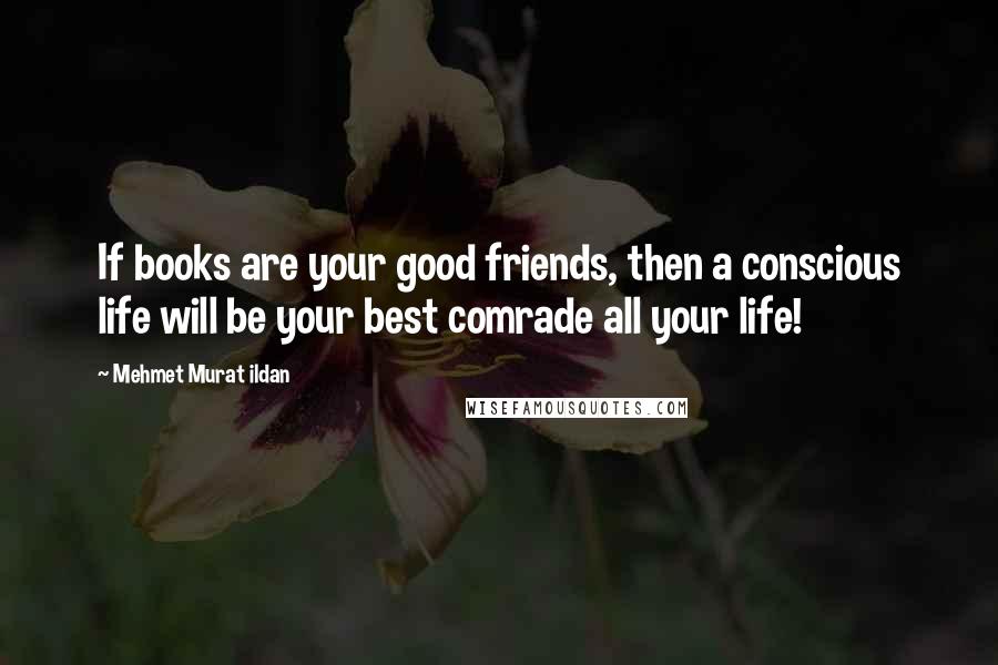 Mehmet Murat Ildan Quotes: If books are your good friends, then a conscious life will be your best comrade all your life!