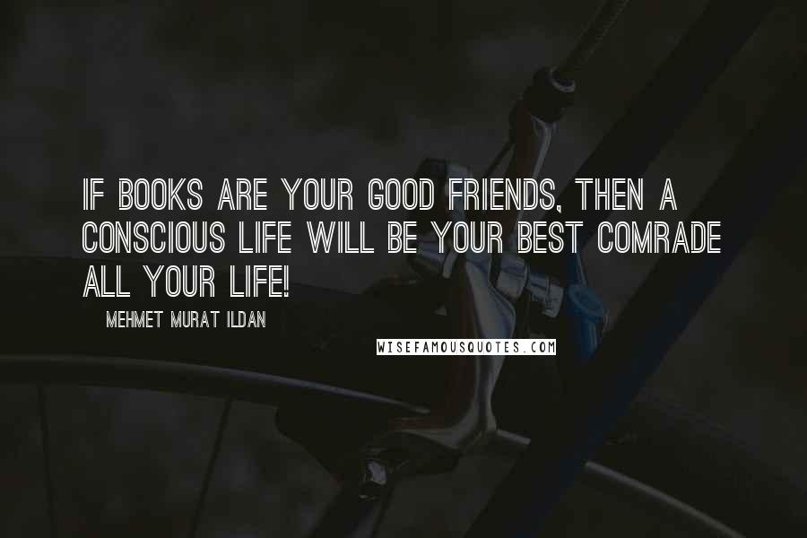 Mehmet Murat Ildan Quotes: If books are your good friends, then a conscious life will be your best comrade all your life!