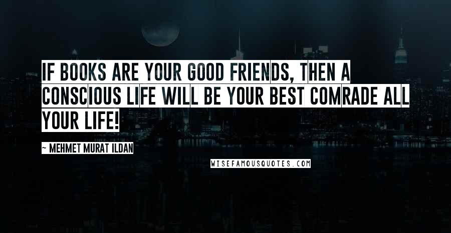 Mehmet Murat Ildan Quotes: If books are your good friends, then a conscious life will be your best comrade all your life!