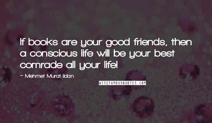 Mehmet Murat Ildan Quotes: If books are your good friends, then a conscious life will be your best comrade all your life!