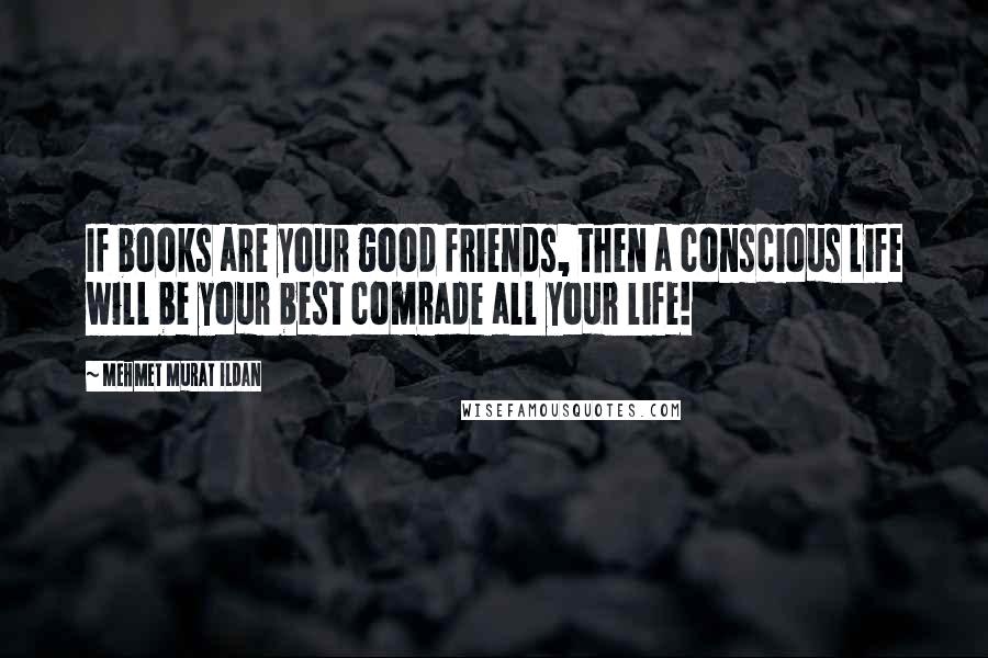 Mehmet Murat Ildan Quotes: If books are your good friends, then a conscious life will be your best comrade all your life!