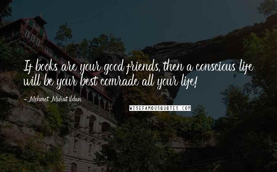 Mehmet Murat Ildan Quotes: If books are your good friends, then a conscious life will be your best comrade all your life!