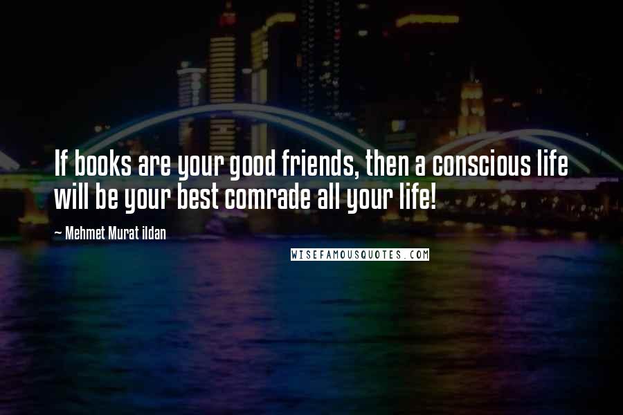 Mehmet Murat Ildan Quotes: If books are your good friends, then a conscious life will be your best comrade all your life!