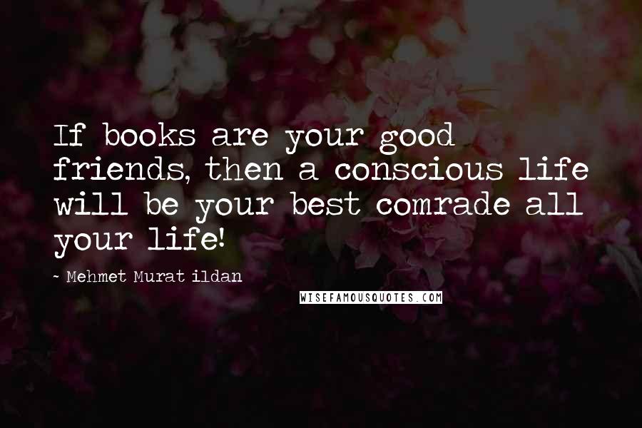 Mehmet Murat Ildan Quotes: If books are your good friends, then a conscious life will be your best comrade all your life!