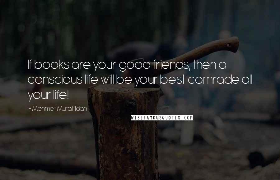 Mehmet Murat Ildan Quotes: If books are your good friends, then a conscious life will be your best comrade all your life!