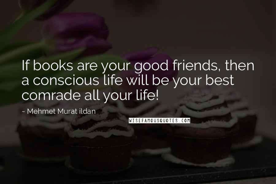 Mehmet Murat Ildan Quotes: If books are your good friends, then a conscious life will be your best comrade all your life!