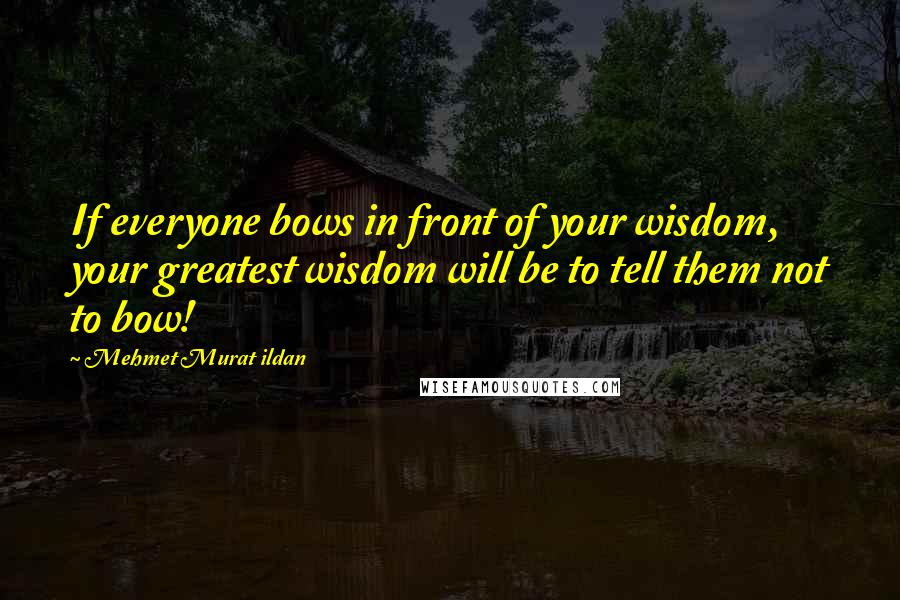 Mehmet Murat Ildan Quotes: If everyone bows in front of your wisdom, your greatest wisdom will be to tell them not to bow!