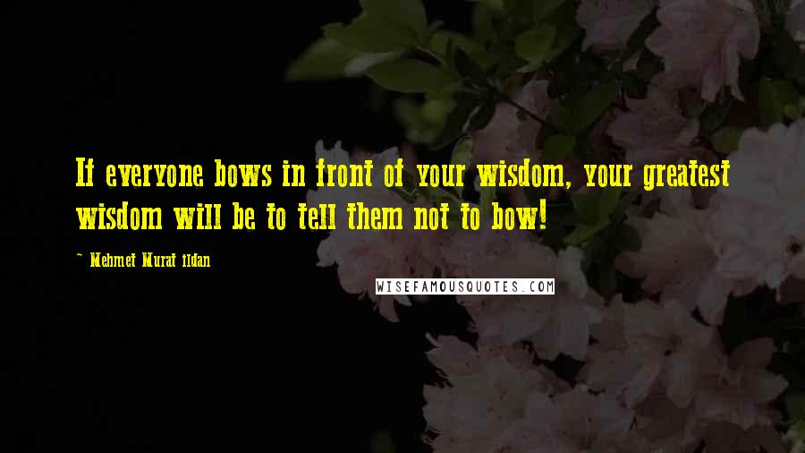 Mehmet Murat Ildan Quotes: If everyone bows in front of your wisdom, your greatest wisdom will be to tell them not to bow!