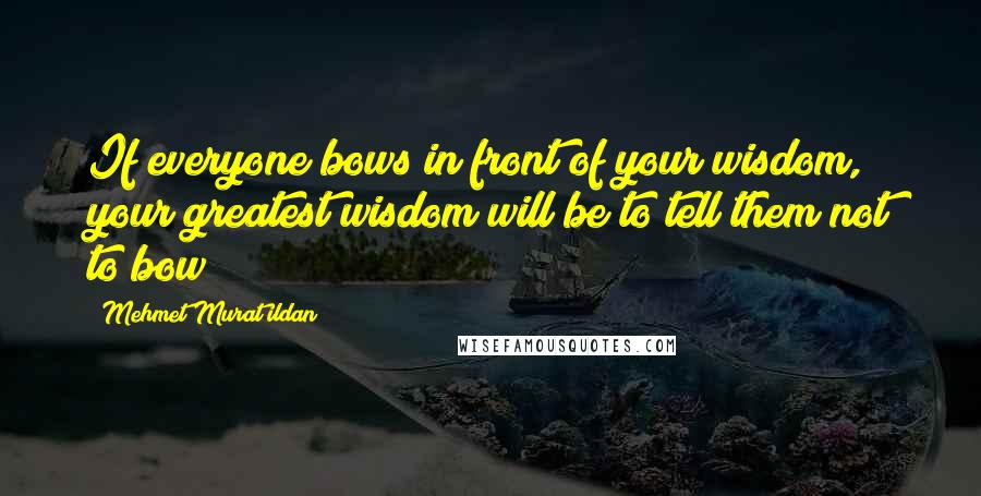 Mehmet Murat Ildan Quotes: If everyone bows in front of your wisdom, your greatest wisdom will be to tell them not to bow!