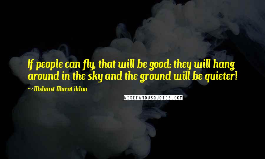 Mehmet Murat Ildan Quotes: If people can fly, that will be good; they will hang around in the sky and the ground will be quieter!