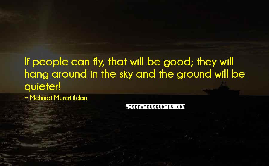 Mehmet Murat Ildan Quotes: If people can fly, that will be good; they will hang around in the sky and the ground will be quieter!