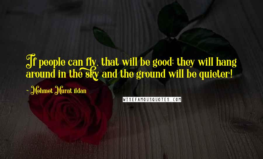 Mehmet Murat Ildan Quotes: If people can fly, that will be good; they will hang around in the sky and the ground will be quieter!