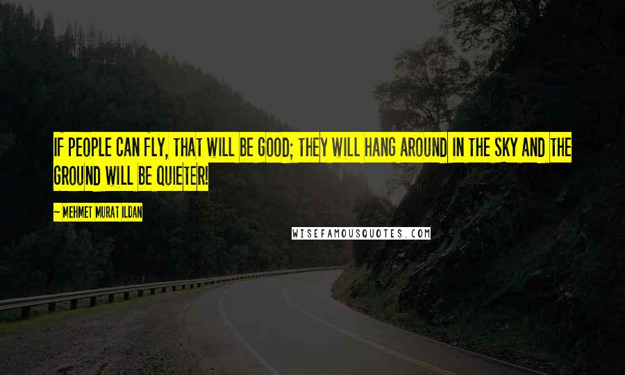 Mehmet Murat Ildan Quotes: If people can fly, that will be good; they will hang around in the sky and the ground will be quieter!