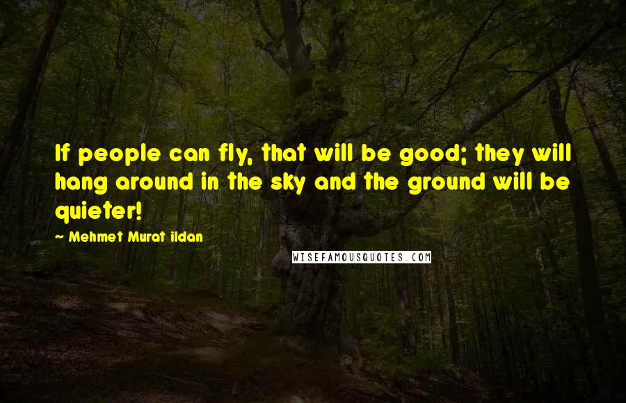 Mehmet Murat Ildan Quotes: If people can fly, that will be good; they will hang around in the sky and the ground will be quieter!