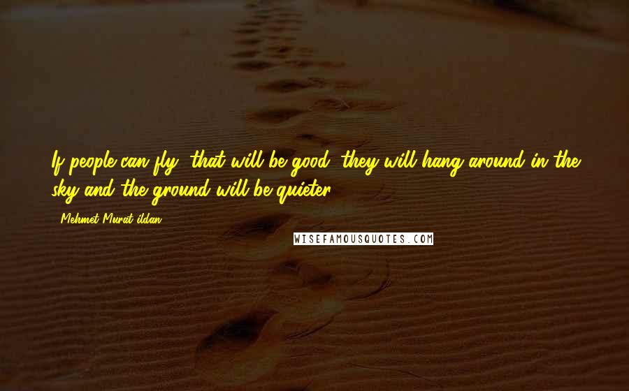 Mehmet Murat Ildan Quotes: If people can fly, that will be good; they will hang around in the sky and the ground will be quieter!