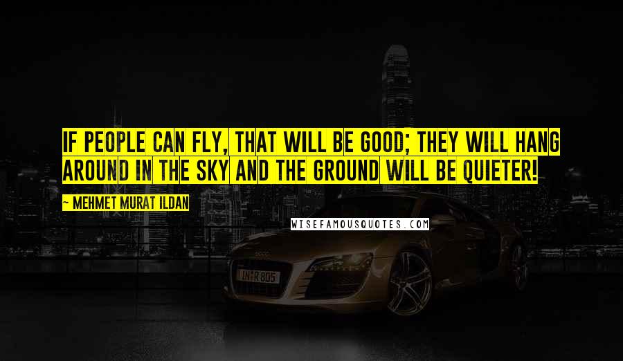 Mehmet Murat Ildan Quotes: If people can fly, that will be good; they will hang around in the sky and the ground will be quieter!