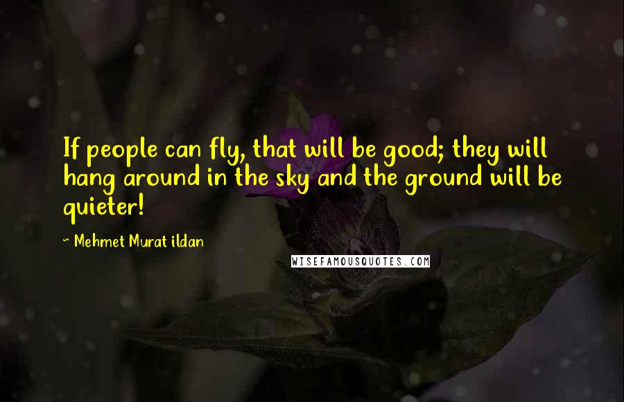 Mehmet Murat Ildan Quotes: If people can fly, that will be good; they will hang around in the sky and the ground will be quieter!