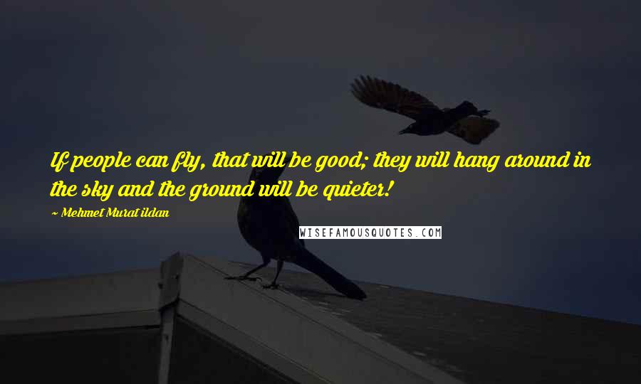 Mehmet Murat Ildan Quotes: If people can fly, that will be good; they will hang around in the sky and the ground will be quieter!