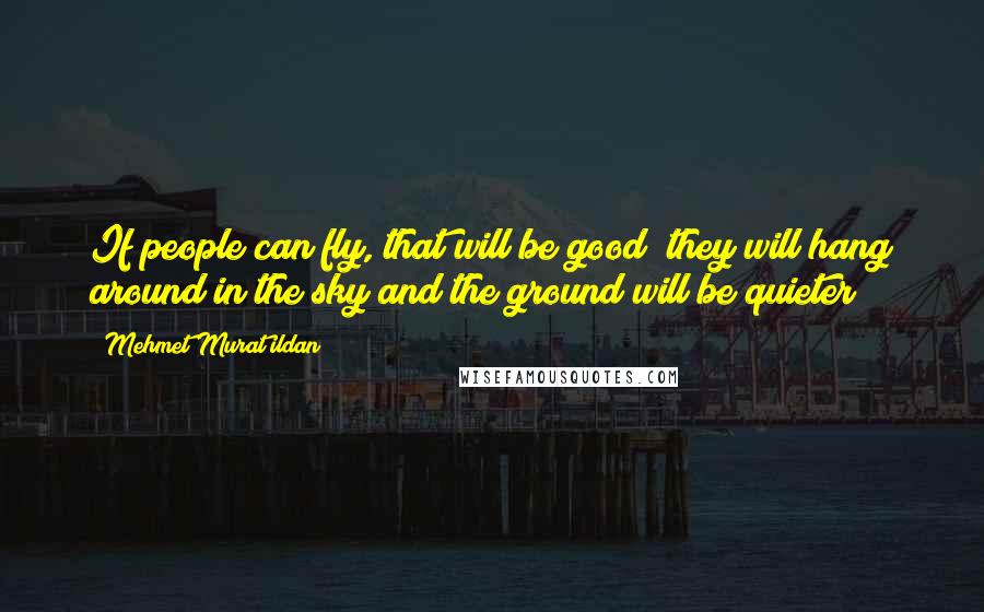 Mehmet Murat Ildan Quotes: If people can fly, that will be good; they will hang around in the sky and the ground will be quieter!