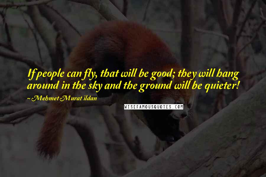 Mehmet Murat Ildan Quotes: If people can fly, that will be good; they will hang around in the sky and the ground will be quieter!