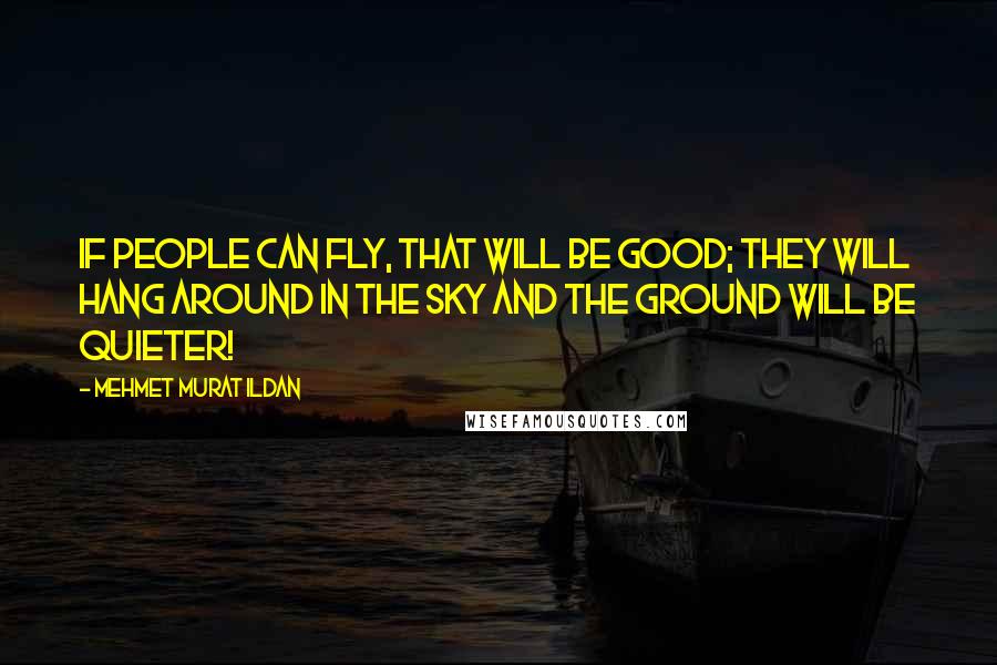 Mehmet Murat Ildan Quotes: If people can fly, that will be good; they will hang around in the sky and the ground will be quieter!