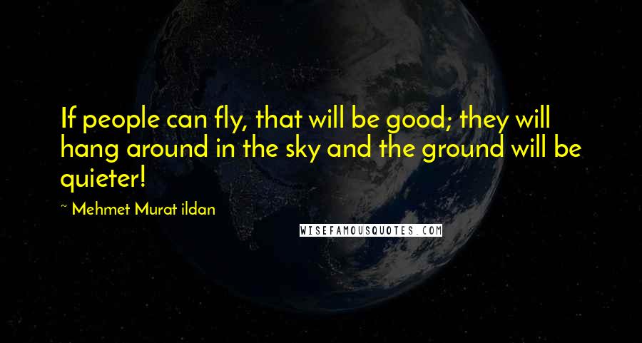 Mehmet Murat Ildan Quotes: If people can fly, that will be good; they will hang around in the sky and the ground will be quieter!