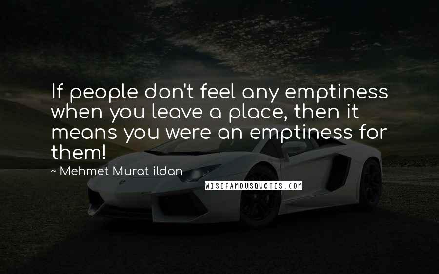 Mehmet Murat Ildan Quotes: If people don't feel any emptiness when you leave a place, then it means you were an emptiness for them!