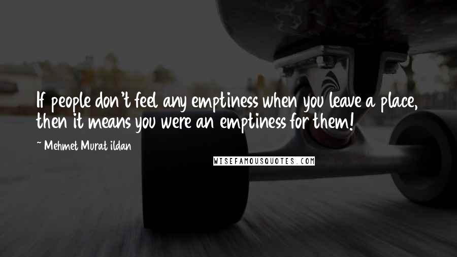 Mehmet Murat Ildan Quotes: If people don't feel any emptiness when you leave a place, then it means you were an emptiness for them!