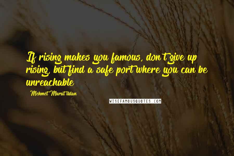 Mehmet Murat Ildan Quotes: If rising makes you famous, don't give up rising, but find a safe port where you can be unreachable!