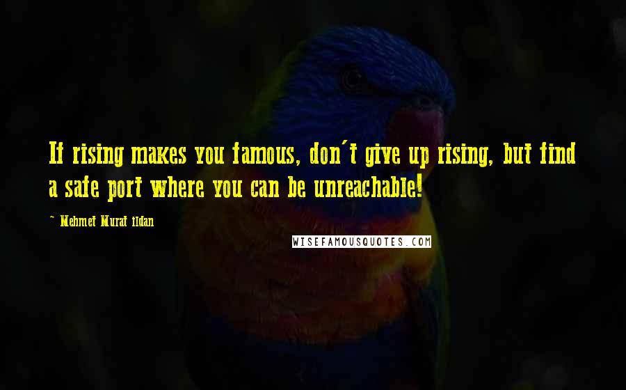 Mehmet Murat Ildan Quotes: If rising makes you famous, don't give up rising, but find a safe port where you can be unreachable!