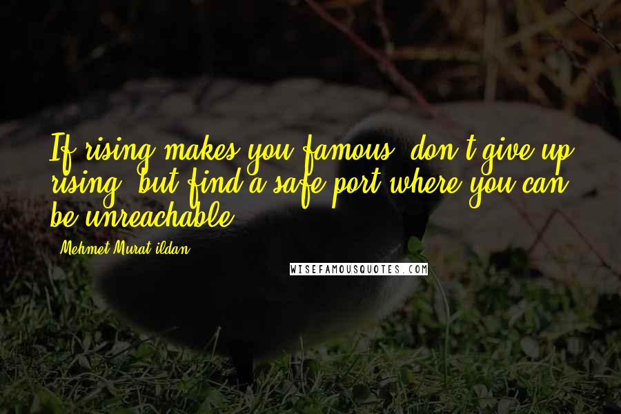 Mehmet Murat Ildan Quotes: If rising makes you famous, don't give up rising, but find a safe port where you can be unreachable!