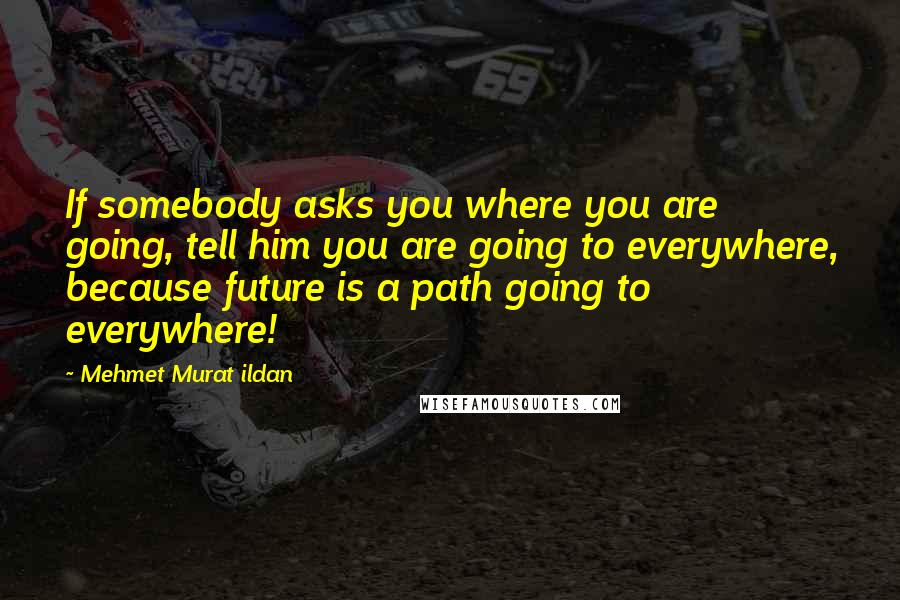 Mehmet Murat Ildan Quotes: If somebody asks you where you are going, tell him you are going to everywhere, because future is a path going to everywhere!