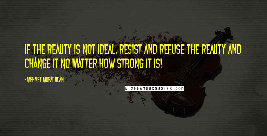Mehmet Murat Ildan Quotes: If the reality is not ideal, resist and refuse the reality and change it no matter how strong it is!