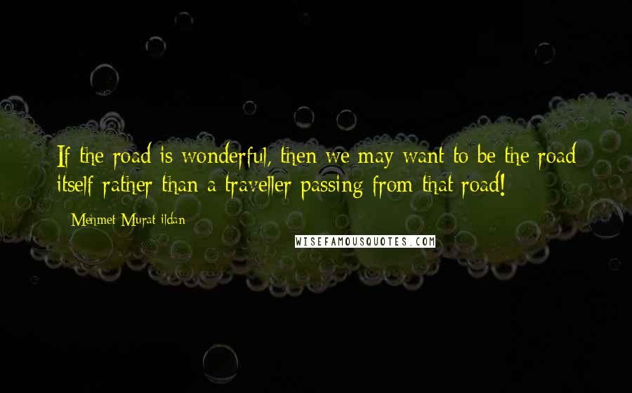 Mehmet Murat Ildan Quotes: If the road is wonderful, then we may want to be the road itself rather than a traveller passing from that road!