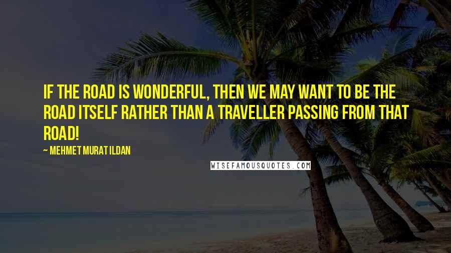 Mehmet Murat Ildan Quotes: If the road is wonderful, then we may want to be the road itself rather than a traveller passing from that road!