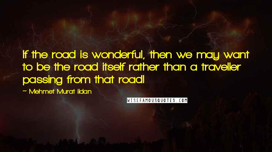 Mehmet Murat Ildan Quotes: If the road is wonderful, then we may want to be the road itself rather than a traveller passing from that road!