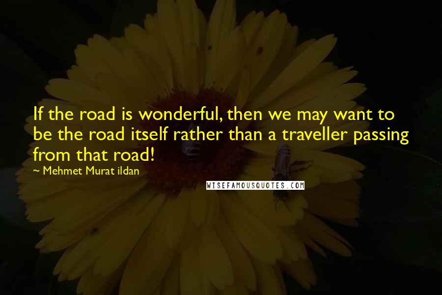 Mehmet Murat Ildan Quotes: If the road is wonderful, then we may want to be the road itself rather than a traveller passing from that road!