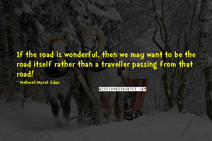 Mehmet Murat Ildan Quotes: If the road is wonderful, then we may want to be the road itself rather than a traveller passing from that road!