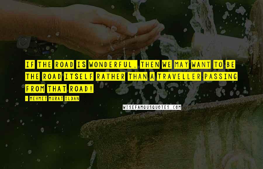 Mehmet Murat Ildan Quotes: If the road is wonderful, then we may want to be the road itself rather than a traveller passing from that road!