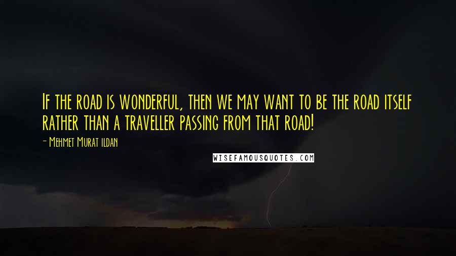 Mehmet Murat Ildan Quotes: If the road is wonderful, then we may want to be the road itself rather than a traveller passing from that road!