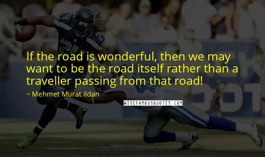 Mehmet Murat Ildan Quotes: If the road is wonderful, then we may want to be the road itself rather than a traveller passing from that road!