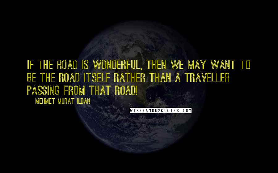 Mehmet Murat Ildan Quotes: If the road is wonderful, then we may want to be the road itself rather than a traveller passing from that road!